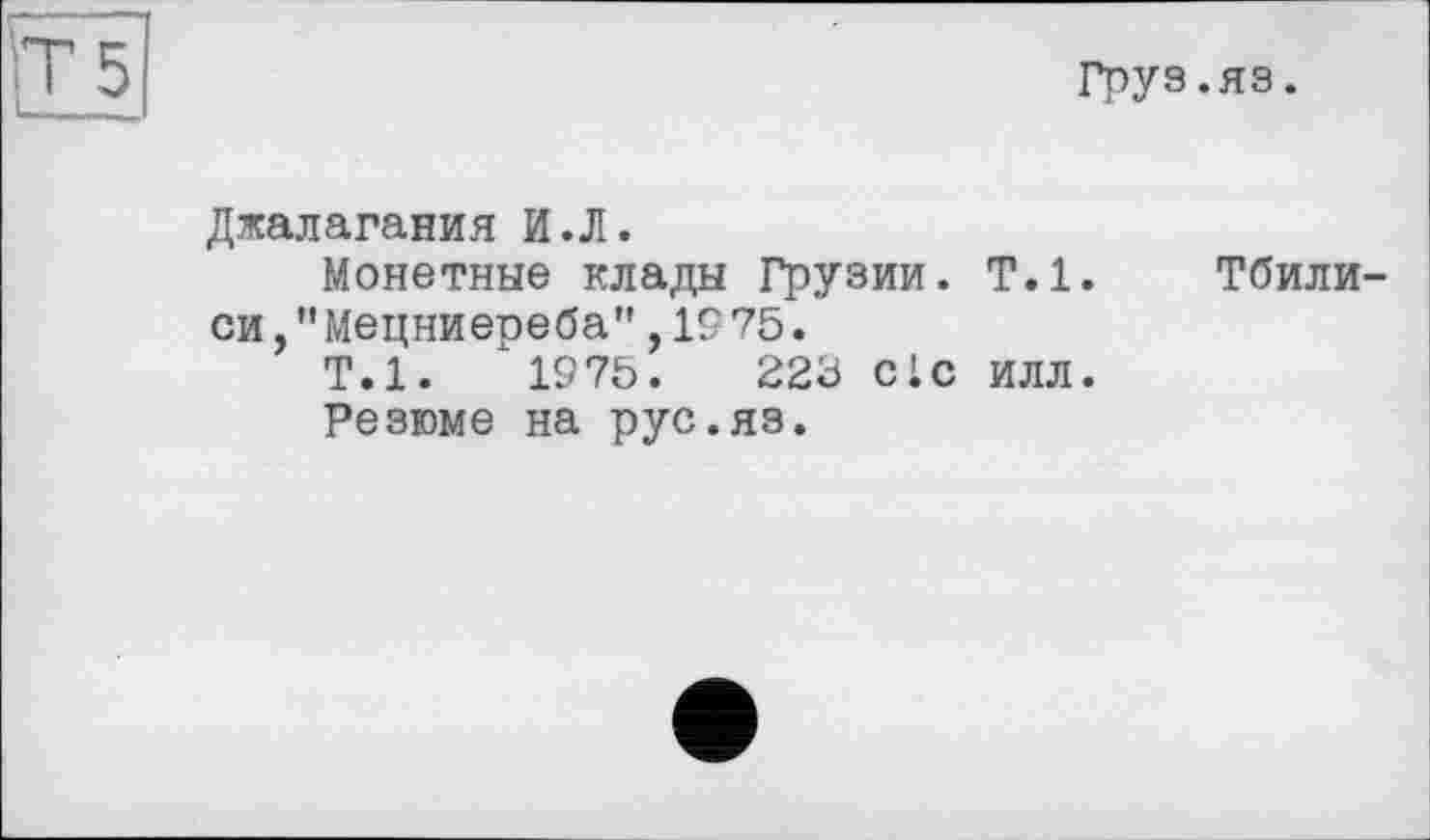 ﻿Груз.яз.
Джалагания И.Л.
Монетные клады Грузии. Т.1, си,"Мецниереба",19 75.
Т.1.	1975.	223 clc илл.
Резюме на рус.яз.
Тбили-